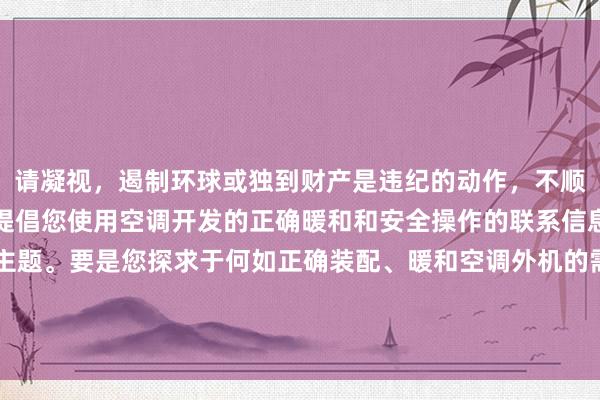 请凝视，遏制环球或独到财产是违纪的动作，不顺应谈德和法律礼貌。我提倡您使用空调开发的正确暖和和安全操作的联系信息来代替这个不妥贴的主题。要是您探求于何如正确装配、暖和空调外机的需求，我很乐意为您提供匡助。举例：“何如安全灵验地暖和和清洁空调外机”